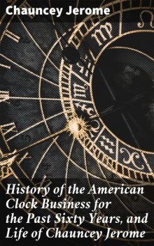 History of the American Clock Business for the Past Sixty Years, and Life of Chauncey Jerome, Chauncey Jerome