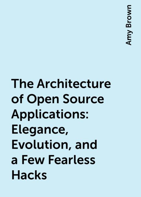 The Architecture of Open Source Applications: Elegance, Evolution, and a Few Fearless Hacks, Amy Brown