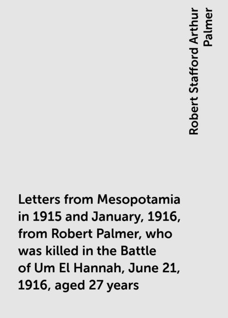 Letters from Mesopotamia in 1915 and January, 1916, from Robert Palmer, who was killed in the Battle of Um El Hannah, June 21, 1916, aged 27 years, Robert Stafford Arthur Palmer