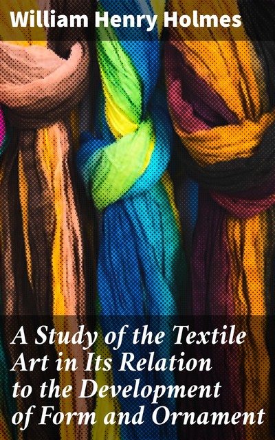 A Study of the Textile Art in Its Relation to the Development of Form and Ornament, William Henry Holmes
