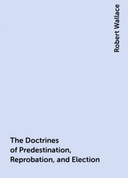 The Doctrines of Predestination, Reprobation, and Election, Robert Wallace