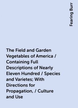 The Field and Garden Vegetables of America / Containing Full Descriptions of Nearly Eleven Hundred / Species and Varietes; With Directions for Propagation, / Culture and Use, Fearing Burr
