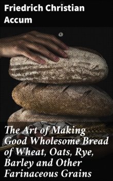The Art of Making Good Wholesome Bread of Wheat, Oats, Rye, Barley and Other Farinaceous Grains, Friedrich Christian Accum