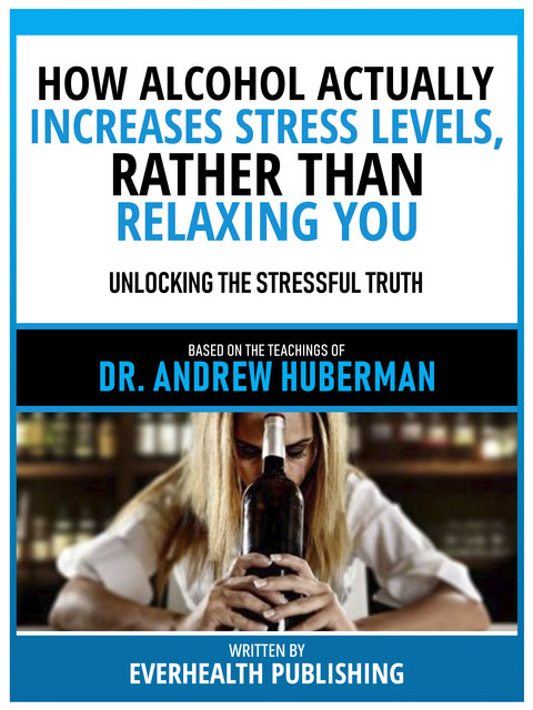 How Alcohol Actually Increases Stress Levels, Rather Than Relaxing You – Based On The Teachings Of Dr. Andrew Huberman, Everhealth Publishing