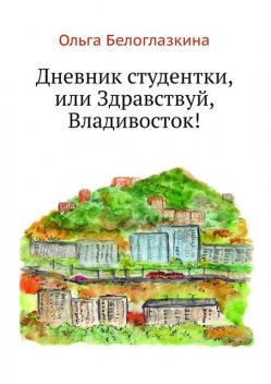 Дневник студентки, или Здравствуй, Владивосток, Ольга Белоглазкина