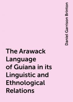 The Arawack Language of Guiana in its Linguistic and Ethnological Relations, Daniel Garrison Brinton