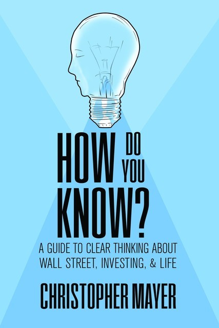 How Do You Know? A Guide to Clear Thinking About Wall Street, Investing, and Life, Christopher Mayer