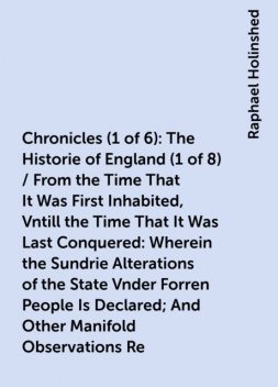 Chronicles (1 of 6): The Historie of England (1 of 8) / From the Time That It Was First Inhabited, Vntill the Time That It Was Last Conquered: Wherein the Sundrie Alterations of the State Vnder Forren People Is Declared; And Other Manifold Observations Re, Raphael Holinshed