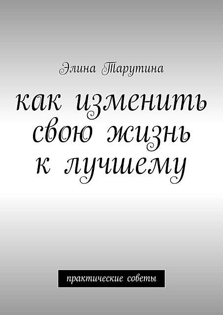 Как изменить свою жизнь к лучшему. Практические советы, Элина Тарутина