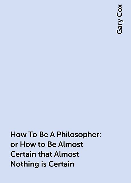 How To Be A Philosopher: or How to Be Almost Certain that Almost Nothing is Certain, Gary Cox