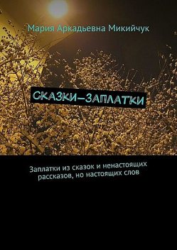 Сказки-заплатки. Заплатки из сказок и ненастоящих рассказов, но настоящих слов, Мария Микийчук