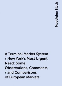 A Terminal Market System / New York's Most Urgent Need; Some Observations, Comments, / and Comparisons of European Markets, Madeleine Black