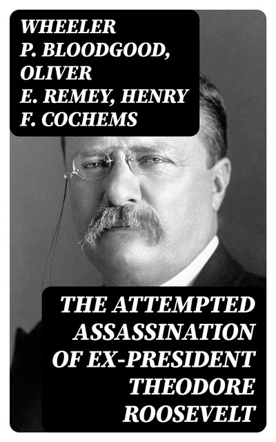 The Attempted Assassination of ex-President Theodore Roosevelt, Oliver Remey, Henry F. Cochems, Wheeler P. Bloodgood