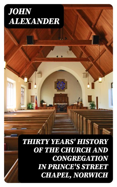 Thirty years' history of the church and congregation in Prince's Street Chapel, Norwich, John Alexander