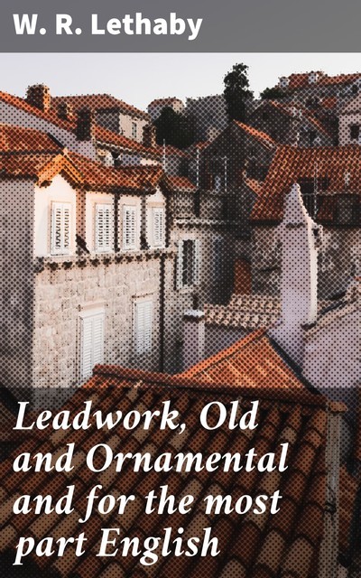Leadwork, Old and Ornamental and for the most part English, W.R.Lethaby