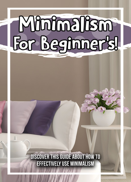Minimalism For Beginner's! Discover This Guide About How To Effectively Use Minimalism, Old Natural Ways