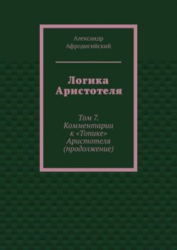 Логика Аристотеля. Том 7. Комментарии к «Топике» Аристотеля (продолжение), Александр Афродисийский