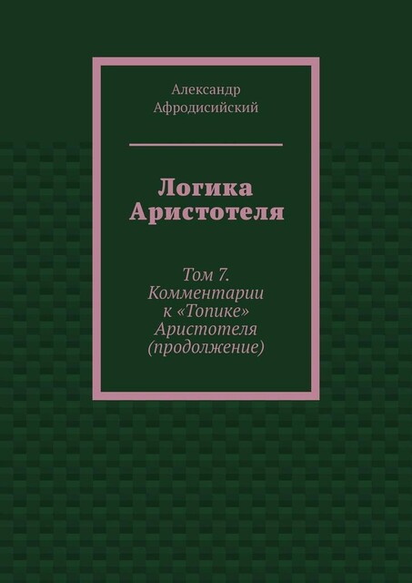 Логика Аристотеля. Том 7. Комментарии к «Топике» Аристотеля (продолжение), Александр Афродисийский