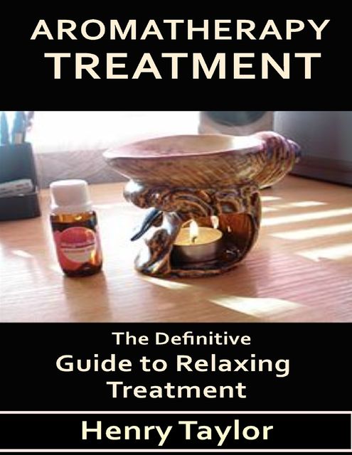 Aromatherapy Treatment: The Definitive Guide to Relaxing Treatment, Henry Taylor