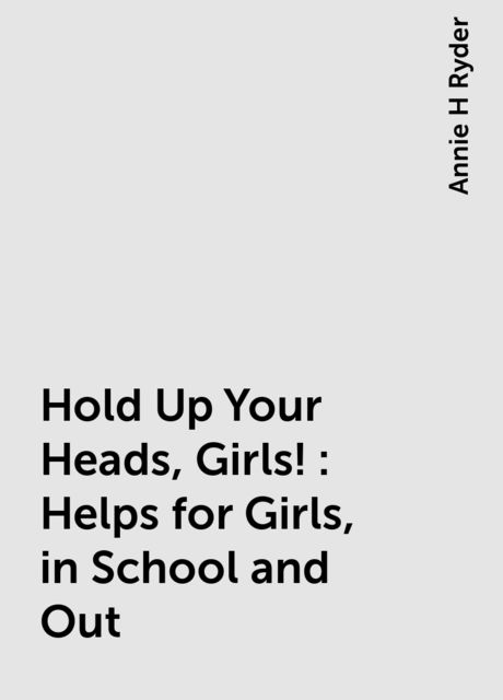 Hold Up Your Heads, Girls! : Helps for Girls, in School and Out, Annie H Ryder