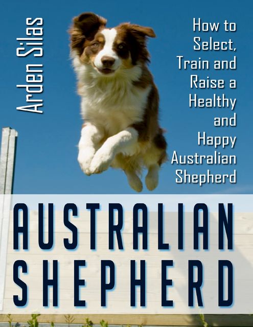 Australian Shepherd: How to Select, Train and Raise a Healthy and Happy Australian Shepherd, Arden Silas