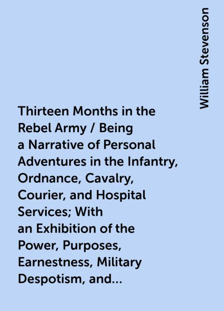 Thirteen Months in the Rebel Army / Being a Narrative of Personal Adventures in the Infantry, Ordnance, Cavalry, Courier, and Hospital Services; With an Exhibition of the Power, Purposes, Earnestness, Military Despotism, and Demoralization of the South, William Stevenson