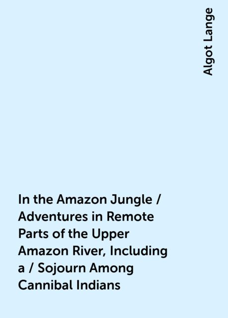 In the Amazon Jungle / Adventures in Remote Parts of the Upper Amazon River, Including a / Sojourn Among Cannibal Indians, Algot Lange