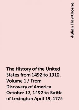 The History of the United States from 1492 to 1910, Volume 1 / From Discovery of America October 12, 1492 to Battle of Lexington April 19, 1775, Julian Hawthorne