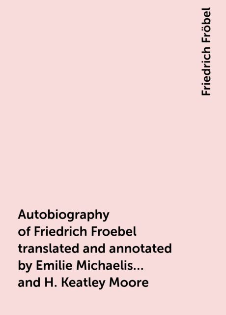 Autobiography of Friedrich Froebel translated and annotated by Emilie Michaelis ... and H. Keatley Moore, Friedrich Fröbel