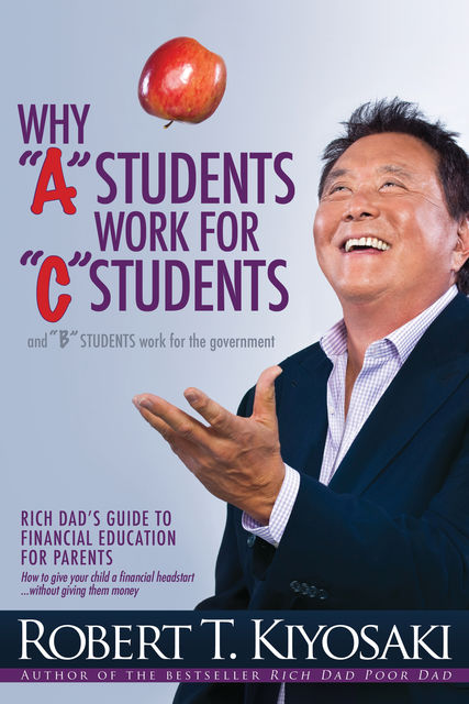 Why “A” Students Work for “C” Students and Why “B” Students Work for the Government, Robert Kiyosaki