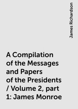 A Compilation of the Messages and Papers of the Presidents / Volume 2, part 1: James Monroe, James Richardson