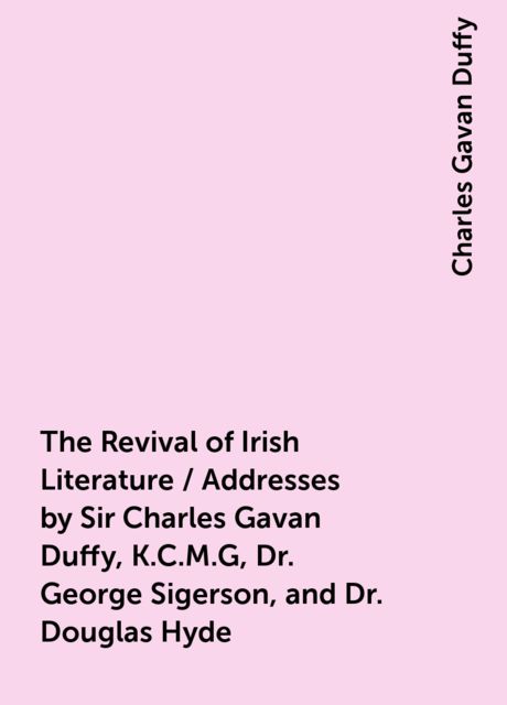 The Revival of Irish Literature / Addresses by Sir Charles Gavan Duffy, K.C.M.G, Dr. George Sigerson, and Dr. Douglas Hyde, Charles Gavan Duffy