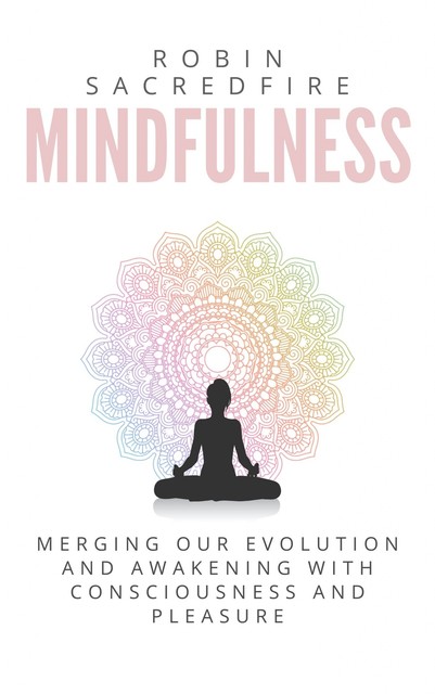 Mindfulness: Merging our Evolution and Awakening with Consciousness and Pleasure, Robin Sacredfire