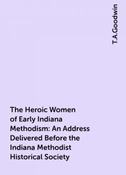 The Heroic Women of Early Indiana Methodism: An Address Delivered Before the Indiana Methodist Historical Society, T.A.Goodwin