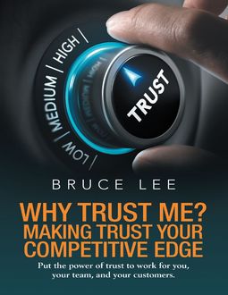 Why Trust Me? Making Trust Your Competitive Edge: Put the Power of Trust to Work for You, Your Team, and Your Customers, Bruce Lee