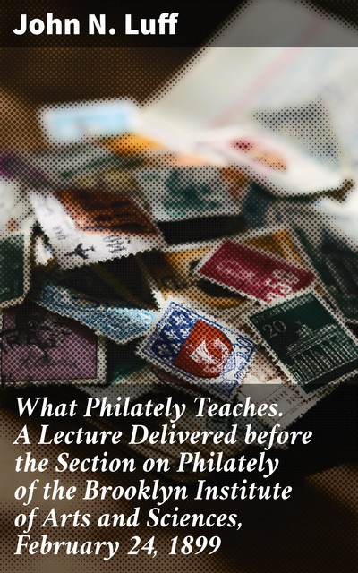 What Philately Teaches. A Lecture Delivered before the Section on Philately of the Brooklyn Institute of Arts and Sciences, February 24, 1899, John N.Luff