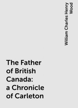 The Father of British Canada: a Chronicle of Carleton, William Charles Henry Wood