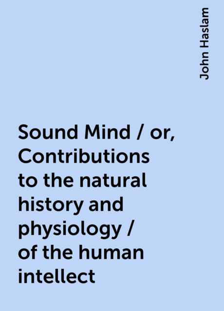 Sound Mind / or, Contributions to the natural history and physiology / of the human intellect, John Haslam