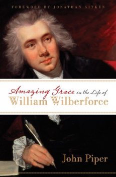 Amazing Grace in the Life of William Wilberforce (Foreword by Jonathan Aitken), John Piper