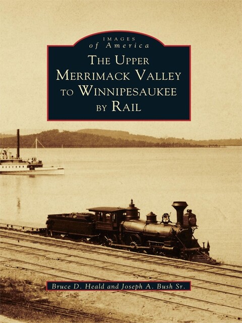 The Upper Merrimack Valley to Winnipesaukee By Rail, Bruce D. Heald, Joseph A. Bush Sr.