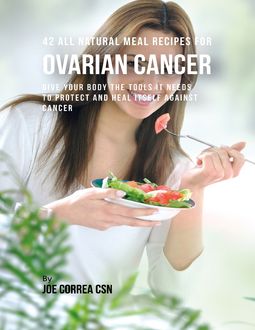 42 All Natural Meal Recipes for Ovarian Cancer : Give Your Body the Tools It Needs to Protect and Heal Itself Against Cancer, Joe Correa
