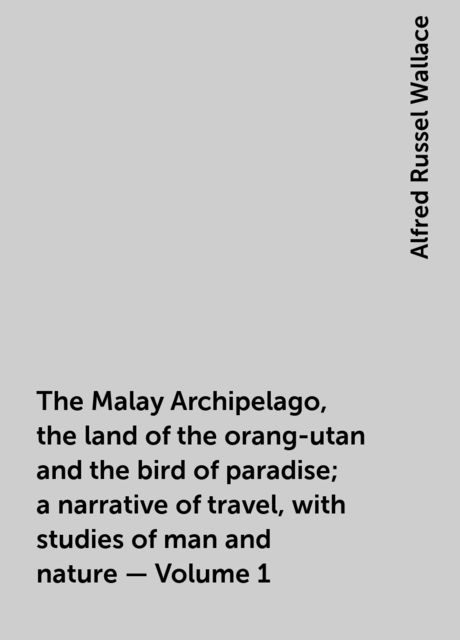 The Malay Archipelago, the land of the orang-utan and the bird of paradise; a narrative of travel, with studies of man and nature — Volume 1, Alfred Russel Wallace
