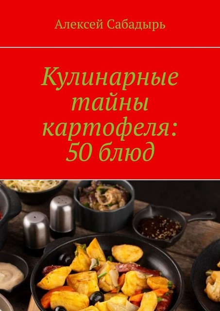 Кулинарные тайны картофеля: 50 блюд, Алексей Сабадырь
