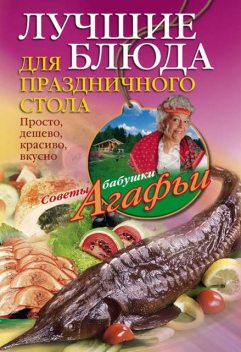 Лучшие блюда для праздничного стола. Просто, дешево, красиво, вкусно, Агафья Звонарева