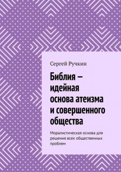 Библия — идейная основа атеизма и совершенного общества. Моралистическая основа для решения всех общественных проблем, Сергей Ручкин