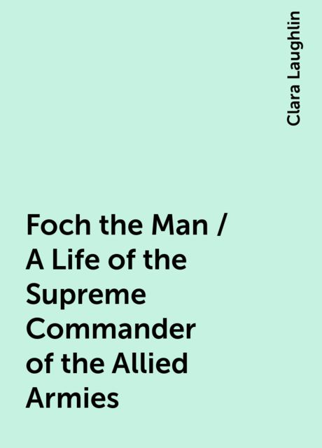 Foch the Man / A Life of the Supreme Commander of the Allied Armies, Clara Laughlin