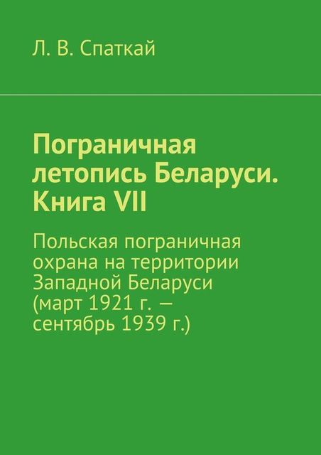 Пограничная летопись Беларуси. Книга VII. Польская пограничная охрана на территории Западной Беларуси (март 1921 г. – сентябрь 1939 г.), Л.В. Спаткай