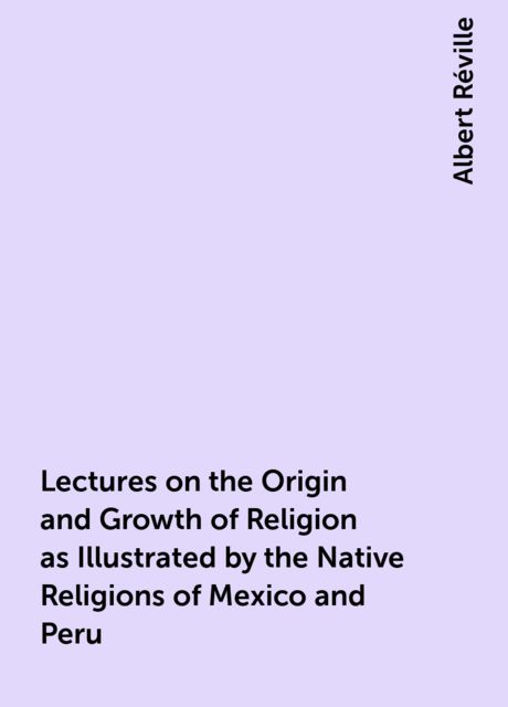 Lectures on the Origin and Growth of Religion as Illustrated by the Native Religions of Mexico and Peru, Albert Réville