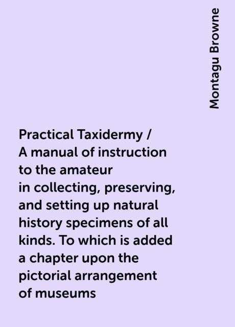 Practical Taxidermy / A manual of instruction to the amateur in collecting, preserving, and setting up natural history specimens of all kinds. To which is added a chapter upon the pictorial arrangement of museums. With additional instructions in modelling, Montagu Browne