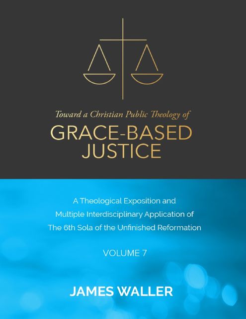 Toward a Christian Public Theology of Grace-based Justice – A Theological Exposition and Multiple Interdisciplinary Application of the 6th Sola of the Unfinished Reformation – Volume 7, James Waller